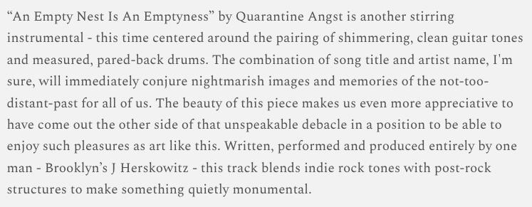 “An Empty Nest Is An Emptyness” by Quarantine Angst is another stirring instrumental - this time centered around the pairing of shimmering, clean guitar tones and measured, pared-back drums. The combination of song title and artist name, I'm sure, will imm