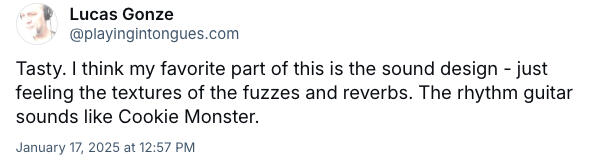 feeling the textures of the fuzzes and reverbs. The rhythm guitar sounds like Cookie Monster.